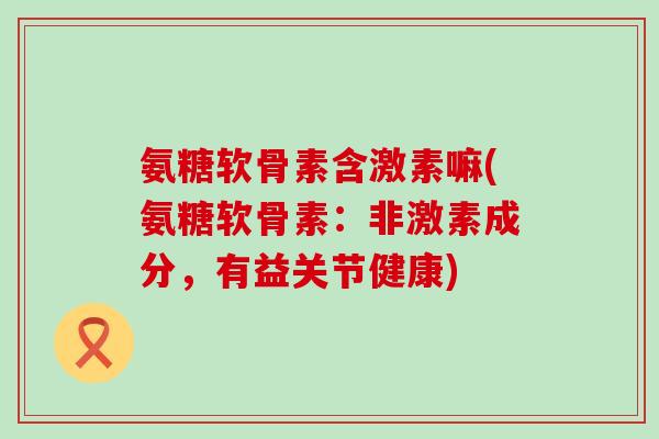 氨糖软骨素含激素嘛(氨糖软骨素:非激素成分,有益关节健康)-第1张图片-氨糖科普网 氨糖软骨素含激素嘛(氨糖软骨素:非激素成分,有益关节健康)-第1张图片-氨糖科普网