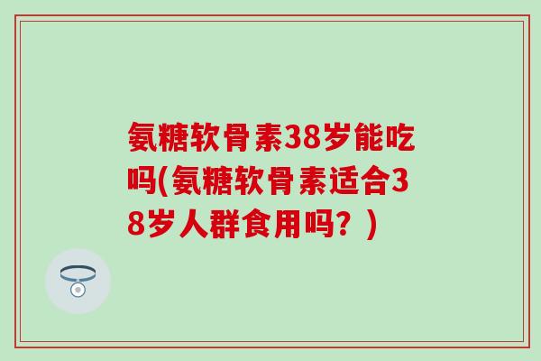 氨糖软骨素38岁能吃吗(氨糖软骨素适合38岁人群食用吗?)-第1张图片-氨糖科普网 氨糖软骨素38岁能吃吗(氨糖软骨素适合38岁人群食用吗?)-第1张图片-氨糖科普网