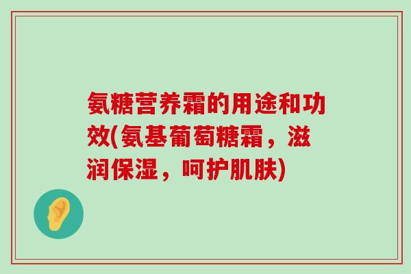 氨糖营养霜的用途和功效(氨基葡萄糖霜，滋润保湿，呵护肌肤)-第1张图片-氨糖科普网