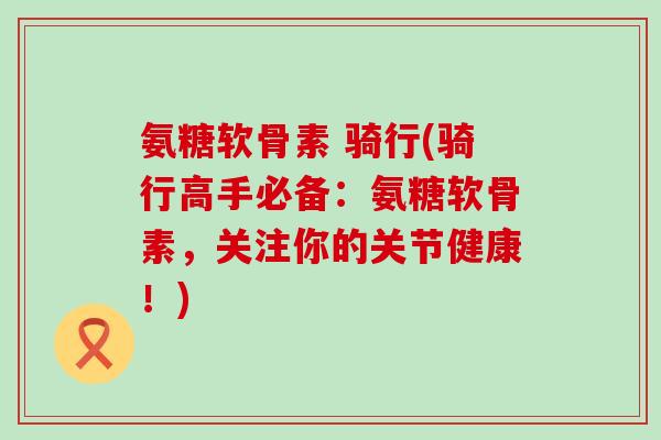 氨糖软骨素 骑行(骑行高手必备:氨糖软骨素,关注你的关节健康!)-第1张图片-氨糖科普网 氨糖软骨素 骑行(骑行高手必备:氨糖软骨素,关注你的关节健康!)-第1张图片-氨糖科普网