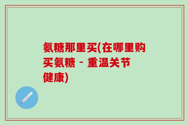 氨糖那里买(在哪里购买氨糖 - 重温关节健康)-第1张图片-氨糖科普网 氨糖那里买(在哪里购买氨糖 - 重温关节健康)-第1张图片-氨糖科普网