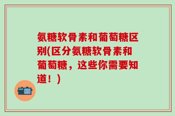 氨糖软骨素和葡萄糖区别(区分氨糖软骨素和葡萄糖,这些你需要知道!)-第1张图片-氨糖科普网 氨糖软骨素和葡萄糖区别(区分氨糖软骨素和葡萄糖,这些你需要知道!)-第1张图片-氨糖科普网