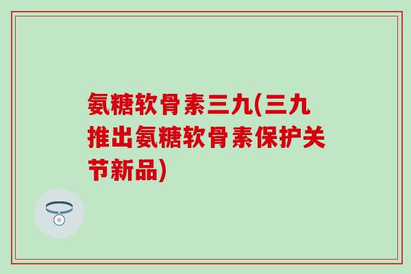 氨糖软骨素三九(三九推出氨糖软骨素保护关节新品)-第1张图片-氨糖科普网 氨糖软骨素三九(三九推出氨糖软骨素保护关节新品)-第1张图片-氨糖科普网