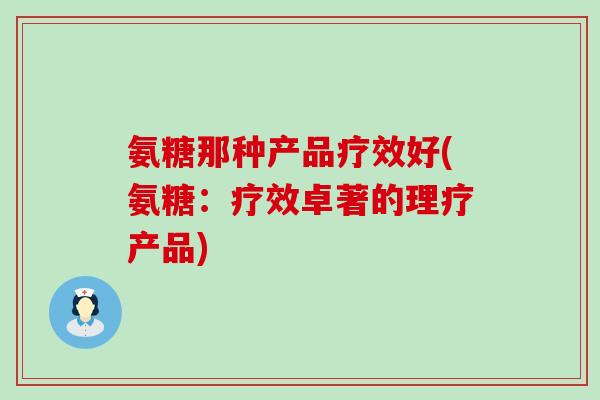 氨糖那种产品疗效好(氨糖:疗效卓著的理疗产品)-第1张图片-氨糖科普网 氨糖那种产品疗效好(氨糖:疗效卓著的理疗产品)-第1张图片-氨糖科普网