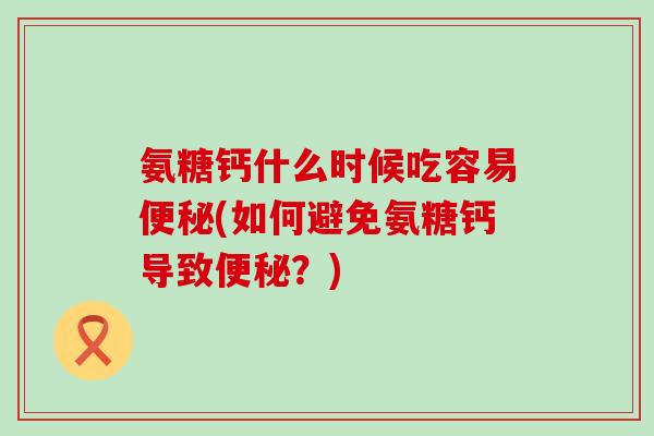氨糖钙什么时候吃容易便秘(如何避免氨糖钙导致便秘?)-第1张图片-氨糖科普网 氨糖钙什么时候吃容易便秘(如何避免氨糖钙导致便秘?)-第1张图片-氨糖科普网