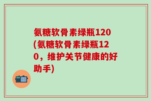 氨糖软骨素绿瓶120(氨糖软骨素绿瓶120,维护关节健康的好助手)-第1张图片-氨糖科普网 氨糖软骨素绿瓶120(氨糖软骨素绿瓶120,维护关节健康的好助手)-第1张图片-氨糖科普网
