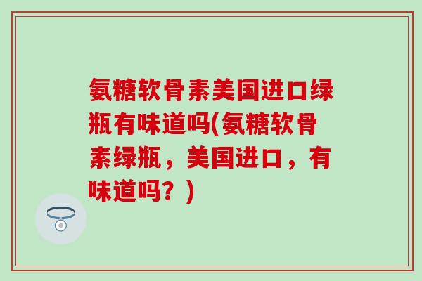 氨糖软骨素美国进口绿瓶有味道吗(氨糖软骨素绿瓶,美国进口,有味道吗?)-第1张图片-氨糖科普网 氨糖软骨素美国进口绿瓶有味道吗(氨糖软骨素绿瓶,美国进口,有味道吗?)-第1张图片-氨糖科普网