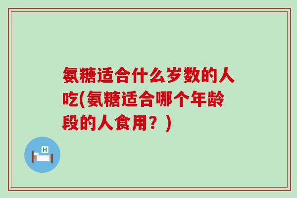 氨糖适合什么岁数的人吃(氨糖适合哪个年龄段的人食用?)-第1张图片-氨糖科普网 氨糖适合什么岁数的人吃(氨糖适合哪个年龄段的人食用?)-第1张图片-氨糖科普网