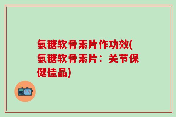 氨糖软骨素片作功效(氨糖软骨素片：关节保健佳品)-第1张图片-氨糖科普网