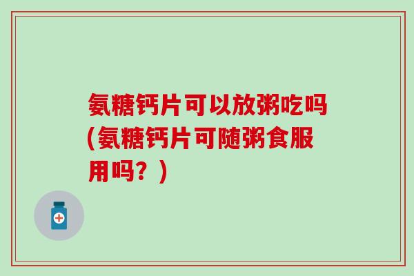 氨糖钙片可以放粥吃吗(氨糖钙片可随粥食服用吗?)-第1张图片-氨糖科普网 氨糖钙片可以放粥吃吗(氨糖钙片可随粥食服用吗?)-第1张图片-氨糖科普网