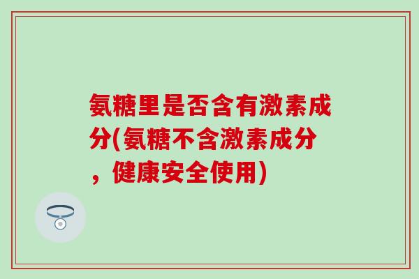 氨糖里是否含有激素成分(氨糖不含激素成分,健康安全使用)-第1张图片-氨糖科普网 氨糖里是否含有激素成分(氨糖不含激素成分,健康安全使用)-第1张图片-氨糖科普网