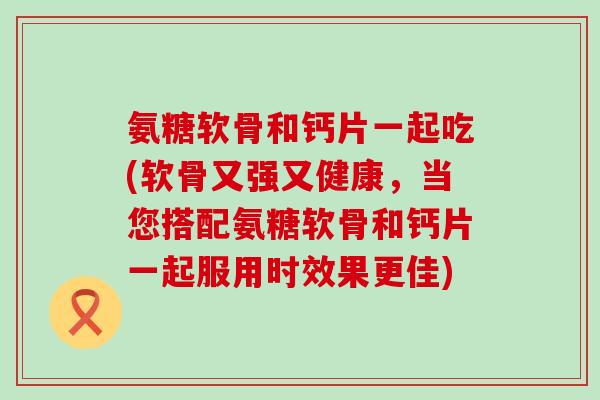 氨糖软骨和钙片一起吃(软骨又强又健康,当您搭配氨糖软骨和钙片一起服用时效果更佳)-第1张图片-氨糖科普网 氨糖软骨和钙片一起吃(软骨又强又健康,当您搭配氨糖软骨和钙片一起服用时效果更佳)-第1张图片-氨糖科普网