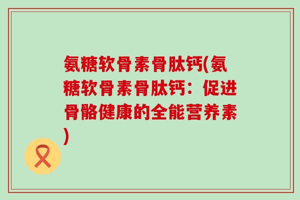 氨糖软骨素骨肽钙(氨糖软骨素骨肽钙：促进骨骼健康的全能营养素)-第1张图片-氨糖科普网