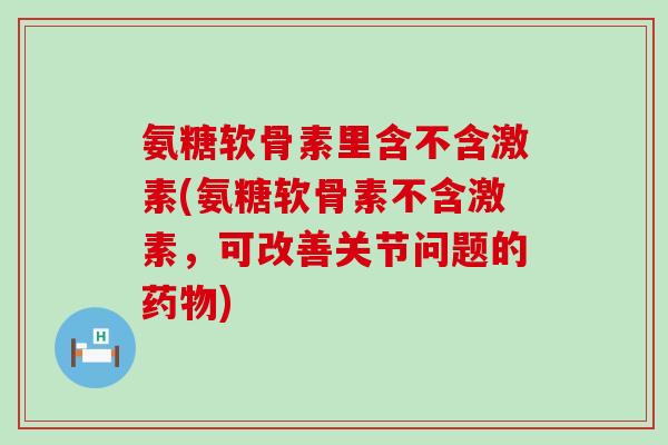 氨糖软骨素里含不含激素(氨糖软骨素不含激素,可改善关节问题的药物)-第1张图片-氨糖科普网 氨糖软骨素里含不含激素(氨糖软骨素不含激素,可改善关节问题的药物)-第1张图片-氨糖科普网