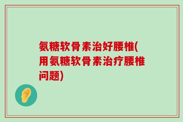 氨糖软骨素治好腰椎(用氨糖软骨素治疗腰椎问题)-第1张图片-氨糖科普网 氨糖软骨素治好腰椎(用氨糖软骨素治疗腰椎问题)-第1张图片-氨糖科普网