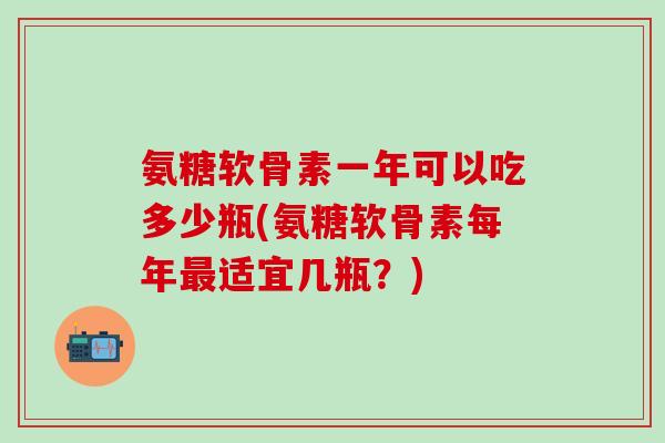 氨糖软骨素一年可以吃多少瓶(氨糖软骨素每年最适宜几瓶?)-第1张图片-氨糖科普网 氨糖软骨素一年可以吃多少瓶(氨糖软骨素每年最适宜几瓶?)-第1张图片-氨糖科普网