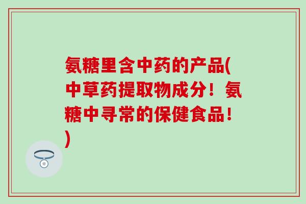 氨糖里含中药的产品(中草药提取物成分！氨糖中寻常的保健食品！)-第1张图片-氨糖科普网