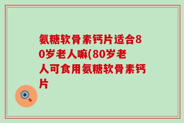 氨糖软骨素钙片适合80岁老人嘛(80岁老人可食用氨糖软骨素钙片-第1张图片-氨糖科普网 氨糖软骨素钙片适合80岁老人嘛(80岁老人可食用氨糖软骨素钙片-第1张图片-氨糖科普网