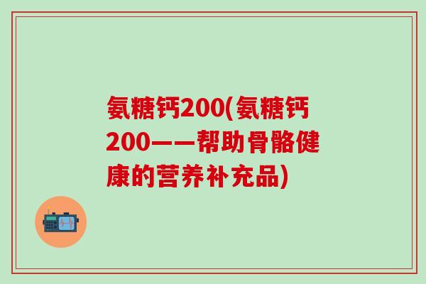 氨糖钙200(氨糖钙200——帮助骨骼健康的营养补充品)-第1张图片-氨糖科普网 氨糖钙200(氨糖钙200——帮助骨骼健康的营养补充品)-第1张图片-氨糖科普网
