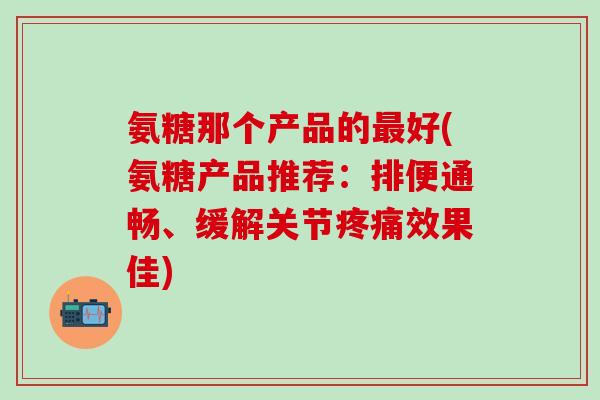 氨糖那个产品的最好(氨糖产品推荐:排便通畅、缓解关节疼痛效果佳)-第1张图片-氨糖科普网 氨糖那个产品的最好(氨糖产品推荐:排便通畅、缓解关节疼痛效果佳)-第1张图片-氨糖科普网