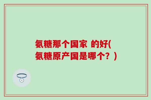 氨糖那个国家 的好(氨糖原产国是哪个?)-第1张图片-氨糖科普网 氨糖那个国家 的好(氨糖原产国是哪个?)-第1张图片-氨糖科普网