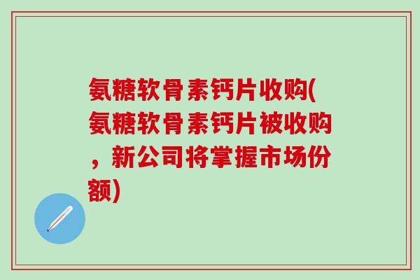 氨糖软骨素钙片收购(氨糖软骨素钙片被收购,新公司将掌握市场份额)-第1张图片-氨糖科普网 氨糖软骨素钙片收购(氨糖软骨素钙片被收购,新公司将掌握市场份额)-第1张图片-氨糖科普网