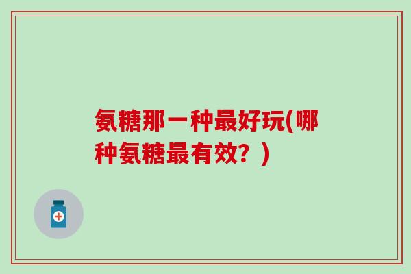 氨糖那一种最好玩(哪种氨糖最有效？)-第1张图片-氨糖科普网