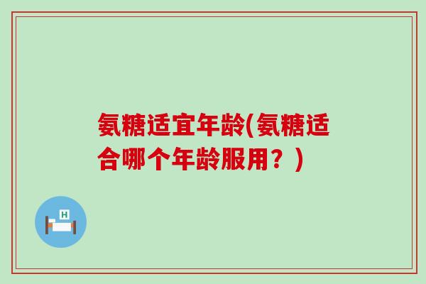 氨糖适宜年龄(氨糖适合哪个年龄服用?)-第1张图片-氨糖科普网 氨糖适宜年龄(氨糖适合哪个年龄服用?)-第1张图片-氨糖科普网