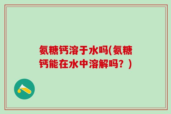 氨糖钙溶于水吗(氨糖钙能在水中溶解吗?)-第1张图片-氨糖科普网 氨糖钙溶于水吗(氨糖钙能在水中溶解吗?)-第1张图片-氨糖科普网