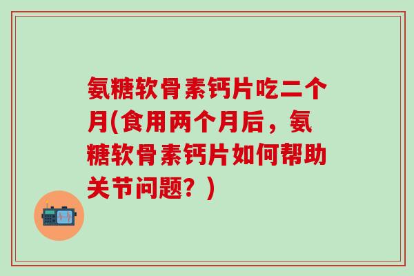 氨糖软骨素钙片吃二个月(食用两个月后，氨糖软骨素钙片如何帮助关节问题？)-第1张图片-氨糖科普网