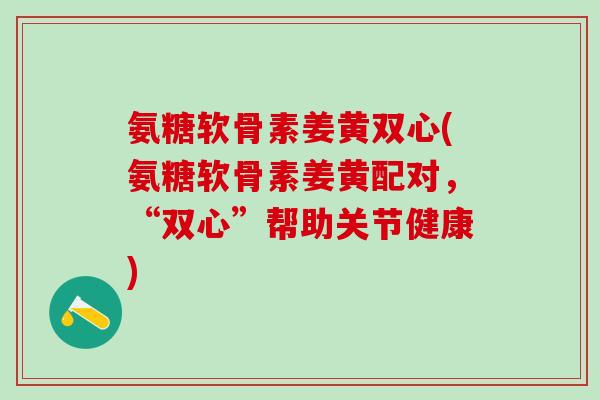 氨糖软骨素姜黄双心(氨糖软骨素姜黄配对,“双心”帮助关节健康)-第1张图片-氨糖科普网 氨糖软骨素姜黄双心(氨糖软骨素姜黄配对,“双心”帮助关节健康)-第1张图片-氨糖科普网