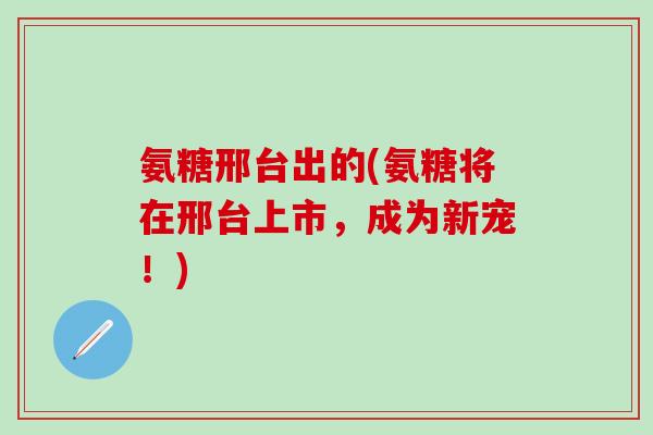 氨糖邢台出的(氨糖将在邢台上市,成为新宠!)-第1张图片-氨糖科普网 氨糖邢台出的(氨糖将在邢台上市,成为新宠!)-第1张图片-氨糖科普网