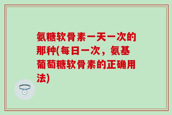 氨糖软骨素一天一次的那种(每日一次,氨基葡萄糖软骨素的正确用法)-第1张图片-氨糖科普网 氨糖软骨素一天一次的那种(每日一次,氨基葡萄糖软骨素的正确用法)-第1张图片-氨糖科普网
