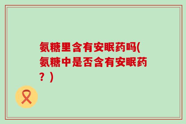 氨糖里含有安眠药吗(氨糖中是否含有安眠药?)-第1张图片-氨糖科普网 氨糖里含有安眠药吗(氨糖中是否含有安眠药?)-第1张图片-氨糖科普网