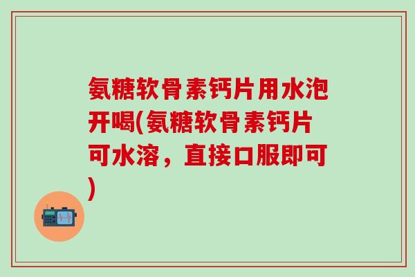 氨糖软骨素钙片用水泡开喝(氨糖软骨素钙片可水溶，直接口服即可)-第1张图片-氨糖科普网