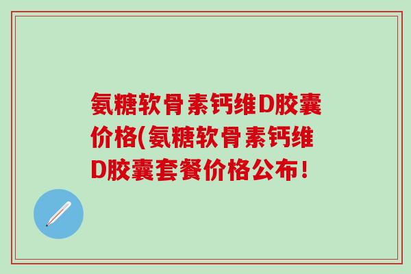 氨糖软骨素钙维D胶囊价格(氨糖软骨素钙维D胶囊套餐价格公布!-第1张图片-氨糖科普网 氨糖软骨素钙维D胶囊价格(氨糖软骨素钙维D胶囊套餐价格公布!-第1张图片-氨糖科普网