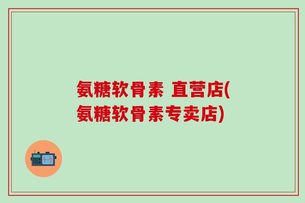 氨糖软骨素 直营店(氨糖软骨素专卖店)-第1张图片-氨糖科普网 氨糖软骨素 直营店(氨糖软骨素专卖店)-第1张图片-氨糖科普网