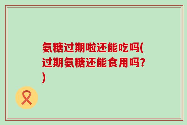 氨糖过期啦还能吃吗(过期氨糖还能食用吗？)-第1张图片-氨糖科普网
