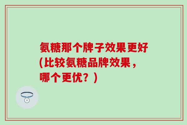 氨糖那个牌子效果更好(比较氨糖品牌效果，哪个更优？)-第1张图片-氨糖科普网