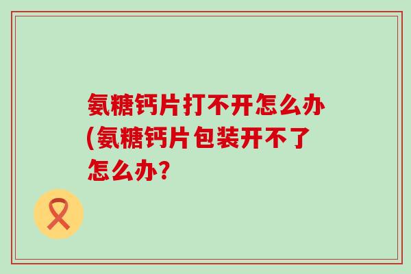 氨糖钙片打不开怎么办(氨糖钙片包装开不了怎么办?-第1张图片-氨糖科普网 氨糖钙片打不开怎么办(氨糖钙片包装开不了怎么办?-第1张图片-氨糖科普网
