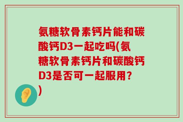 氨糖软骨素钙片能和碳酸钙D3一起吃吗(氨糖软骨素钙片和碳酸钙D3是否可一起服用？)-第1张图片-氨糖科普网