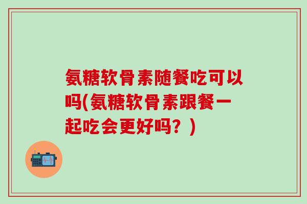 氨糖软骨素随餐吃可以吗(氨糖软骨素跟餐一起吃会更好吗?)-第1张图片-氨糖科普网 氨糖软骨素随餐吃可以吗(氨糖软骨素跟餐一起吃会更好吗?)-第1张图片-氨糖科普网