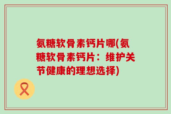 氨糖软骨素钙片哪(氨糖软骨素钙片：维护关节健康的理想选择)-第1张图片-氨糖科普网