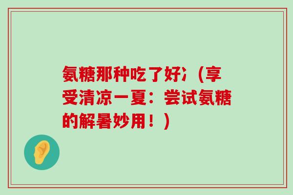氨糖那种吃了好冫(享受清凉一夏:尝试氨糖的解暑妙用!)-第1张图片-氨糖科普网 氨糖那种吃了好冫(享受清凉一夏:尝试氨糖的解暑妙用!)-第1张图片-氨糖科普网