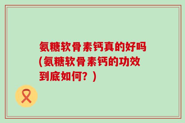 氨糖软骨素钙真的好吗(氨糖软骨素钙的功效到底如何？)-第1张图片-氨糖科普网