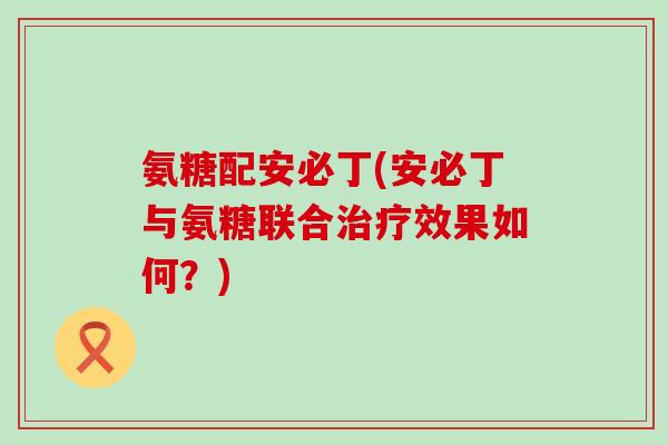 氨糖配安必丁(安必丁与氨糖联合治疗效果如何?)-第1张图片-氨糖科普网 氨糖配安必丁(安必丁与氨糖联合治疗效果如何?)-第1张图片-氨糖科普网