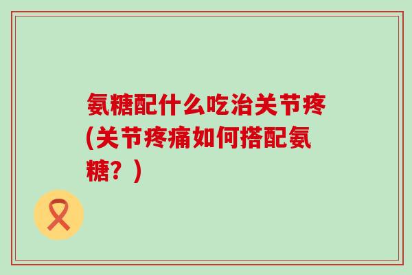 氨糖配什么吃治关节疼(关节疼痛如何搭配氨糖?)-第1张图片-氨糖科普网 氨糖配什么吃治关节疼(关节疼痛如何搭配氨糖?)-第1张图片-氨糖科普网