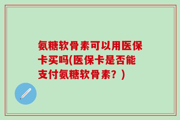 氨糖软骨素可以用医保卡买吗(医保卡是否能支付氨糖软骨素?)-第1张图片-氨糖科普网 氨糖软骨素可以用医保卡买吗(医保卡是否能支付氨糖软骨素?)-第1张图片-氨糖科普网