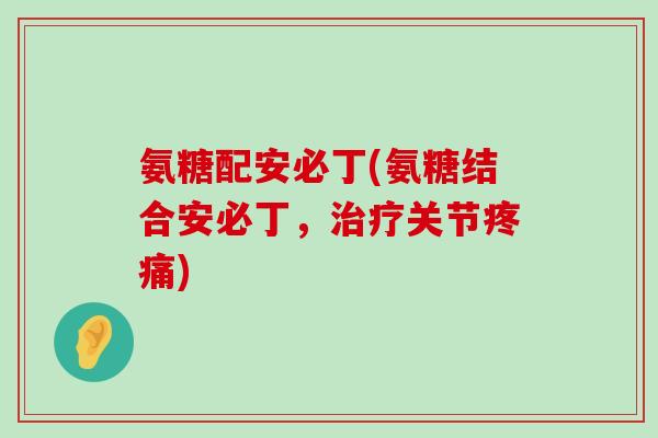 氨糖配安必丁(氨糖结合安必丁,治疗关节疼痛)-第1张图片-氨糖科普网 氨糖配安必丁(氨糖结合安必丁,治疗关节疼痛)-第1张图片-氨糖科普网