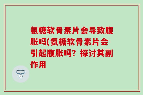 氨糖软骨素片会导致腹胀吗(氨糖软骨素片会引起腹胀吗？探讨其副作用-第1张图片-氨糖科普网